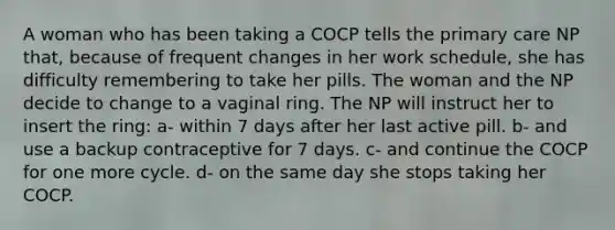 A woman who has been taking a COCP tells the primary care NP that, because of frequent changes in her work schedule, she has difficulty remembering to take her pills. The woman and the NP decide to change to a vaginal ring. The NP will instruct her to insert the ring: a- within 7 days after her last active pill. b- and use a backup contraceptive for 7 days. c- and continue the COCP for one more cycle. d- on the same day she stops taking her COCP.