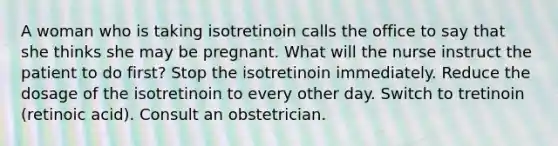 A woman who is taking isotretinoin calls the office to say that she thinks she may be pregnant. What will the nurse instruct the patient to do first? Stop the isotretinoin immediately. Reduce the dosage of the isotretinoin to every other day. Switch to tretinoin (retinoic acid). Consult an obstetrician.