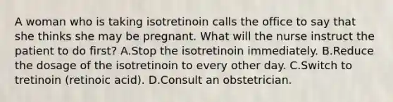 A woman who is taking isotretinoin calls the office to say that she thinks she may be pregnant. What will the nurse instruct the patient to do first? A.Stop the isotretinoin immediately. B.Reduce the dosage of the isotretinoin to every other day. C.Switch to tretinoin (retinoic acid). D.Consult an obstetrician.