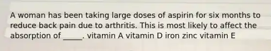 A woman has been taking large doses of aspirin for six months to reduce back pain due to arthritis. This is most likely to affect the absorption of _____. vitamin A vitamin D iron zinc vitamin E