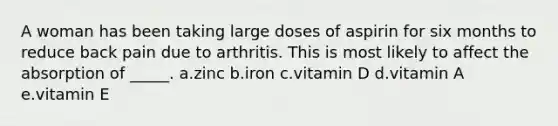 A woman has been taking large doses of aspirin for six months to reduce back pain due to arthritis. This is most likely to affect the absorption of _____. a.zinc b.iron c.vitamin D d.vitamin A e.vitamin E