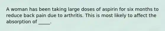 A woman has been taking large doses of aspirin for six months to reduce back pain due to arthritis. This is most likely to affect the absorption of _____.