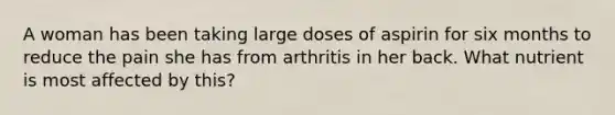 A woman has been taking large doses of aspirin for six months to reduce the pain she has from arthritis in her back. What nutrient is most affected by this?