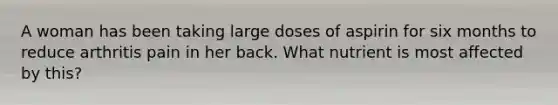 A woman has been taking large doses of aspirin for six months to reduce arthritis pain in her back. What nutrient is most affected by this?