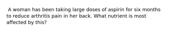 ​ A woman has been taking large doses of aspirin for six months to reduce arthritis pain in her back. What nutrient is most affected by this?