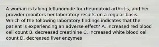 A woman is taking leflunomide for rheumatoid arthritis, and her provider monitors her laboratory results on a regular basis. Which of the following laboratory findings indicates that the patient is experiencing an adverse effect? A. increased red blood cell count B. decreased creatinine C. increased white blood cell count D. decreased liver enzymes