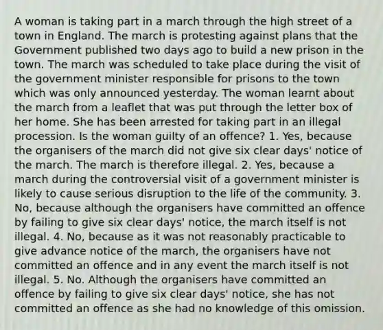 A woman is taking part in a march through the high street of a town in England. The march is protesting against plans that the Government published two days ago to build a new prison in the town. The march was scheduled to take place during the visit of the government minister responsible for prisons to the town which was only announced yesterday. The woman learnt about the march from a leaflet that was put through the letter box of her home. She has been arrested for taking part in an illegal procession. Is the woman guilty of an offence? 1. Yes, because the organisers of the march did not give six clear days' notice of the march. The march is therefore illegal. 2. Yes, because a march during the controversial visit of a government minister is likely to cause serious disruption to the life of the community. 3. No, because although the organisers have committed an offence by failing to give six clear days' notice, the march itself is not illegal. 4. No, because as it was not reasonably practicable to give advance notice of the march, the organisers have not committed an offence and in any event the march itself is not illegal. 5. No. Although the organisers have committed an offence by failing to give six clear days' notice, she has not committed an offence as she had no knowledge of this omission.