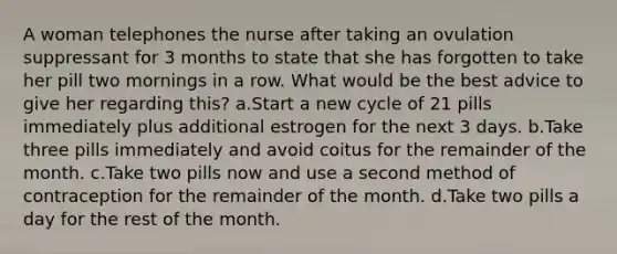 A woman telephones the nurse after taking an ovulation suppressant for 3 months to state that she has forgotten to take her pill two mornings in a row. What would be the best advice to give her regarding this? a.Start a new cycle of 21 pills immediately plus additional estrogen for the next 3 days. b.Take three pills immediately and avoid coitus for the remainder of the month. c.Take two pills now and use a second method of contraception for the remainder of the month. d.Take two pills a day for the rest of the month.