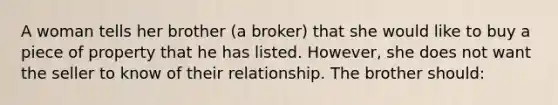 A woman tells her brother (a broker) that she would like to buy a piece of property that he has listed. However, she does not want the seller to know of their relationship. The brother should: