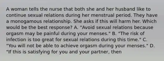 A woman tells the nurse that both she and her husband like to continue sexual relations during her menstrual period. They have a monogamous relationship. She asks if this will harm her. Which would be the best response? A. "Avoid sexual relations because orgasm may be painful during your menses." B. "The risk of infection is too great for sexual relations during this time." C. "You will not be able to achieve orgasm during your menses." D. "If this is satisfying for you and your partner, then