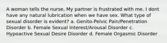 A woman tells the nurse, My partner is frustrated with me. I dont have any natural lubrication when we have sex. What type of sexual disorder is evident? a. Genito-Pelvic Pain/Penetration Disorder b. Female Sexual Interest/Arousal Disorder c. Hypoactive Sexual Desire Disorder d. Female Orgasmic Disorder