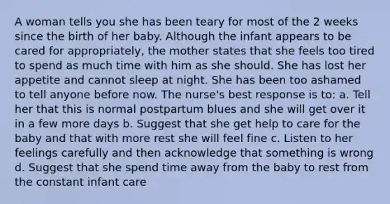 A woman tells you she has been teary for most of the 2 weeks since the birth of her baby. Although the infant appears to be cared for appropriately, the mother states that she feels too tired to spend as much time with him as she should. She has lost her appetite and cannot sleep at night. She has been too ashamed to tell anyone before now. The nurse's best response is to: a. Tell her that this is normal postpartum blues and she will get over it in a few more days b. Suggest that she get help to care for the baby and that with more rest she will feel fine c. Listen to her feelings carefully and then acknowledge that something is wrong d. Suggest that she spend time away from the baby to rest from the constant infant care