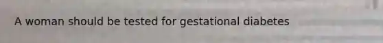 A woman should be tested for gestational diabetes