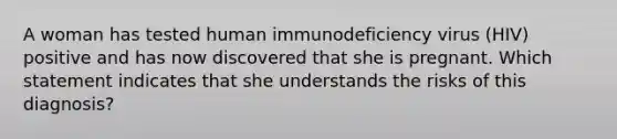 A woman has tested human immunodeficiency virus (HIV) positive and has now discovered that she is pregnant. Which statement indicates that she understands the risks of this diagnosis?