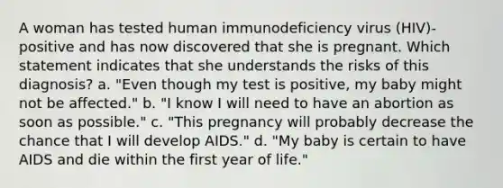 A woman has tested human immunodeficiency virus (HIV)-positive and has now discovered that she is pregnant. Which statement indicates that she understands the risks of this diagnosis? a. "Even though my test is positive, my baby might not be affected." b. "I know I will need to have an abortion as soon as possible." c. "This pregnancy will probably decrease the chance that I will develop AIDS." d. "My baby is certain to have AIDS and die within the first year of life."