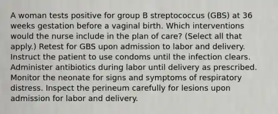 A woman tests positive for group B streptococcus (GBS) at 36 weeks gestation before a vaginal birth. Which interventions would the nurse include in the plan of care? (Select all that apply.) Retest for GBS upon admission to labor and delivery. Instruct the patient to use condoms until the infection clears. Administer antibiotics during labor until delivery as prescribed. Monitor the neonate for signs and symptoms of respiratory distress. Inspect the perineum carefully for lesions upon admission for labor and delivery.