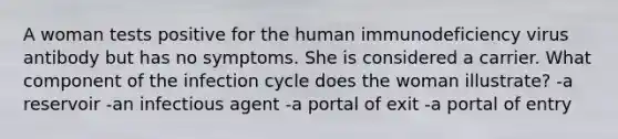 A woman tests positive for the human immunodeficiency virus antibody but has no symptoms. She is considered a carrier. What component of the infection cycle does the woman illustrate? -a reservoir -an infectious agent -a portal of exit -a portal of entry