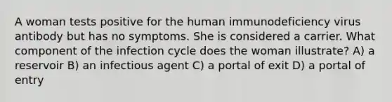 A woman tests positive for the human immunodeficiency virus antibody but has no symptoms. She is considered a carrier. What component of the infection cycle does the woman illustrate? A) a reservoir B) an infectious agent C) a portal of exit D) a portal of entry