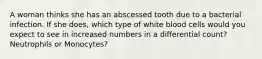 A woman thinks she has an abscessed tooth due to a bacterial infection. If she does, which type of white blood cells would you expect to see in increased numbers in a differential count? Neutrophils or Monocytes?