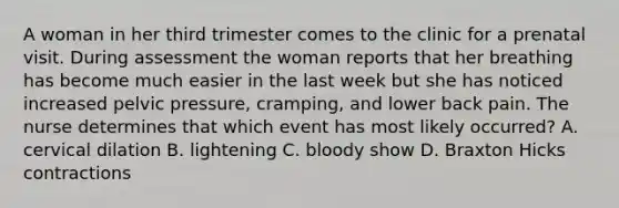 A woman in her third trimester comes to the clinic for a prenatal visit. During assessment the woman reports that her breathing has become much easier in the last week but she has noticed increased pelvic pressure, cramping, and lower back pain. The nurse determines that which event has most likely occurred? A. cervical dilation B. lightening C. bloody show D. Braxton Hicks contractions