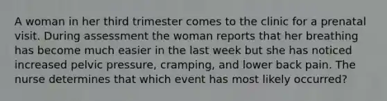 A woman in her third trimester comes to the clinic for a prenatal visit. During assessment the woman reports that her breathing has become much easier in the last week but she has noticed increased pelvic pressure, cramping, and lower back pain. The nurse determines that which event has most likely occurred?