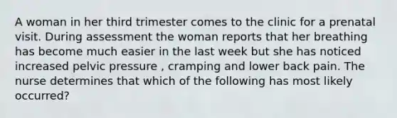 A woman in her third trimester comes to the clinic for a prenatal visit. During assessment the woman reports that her breathing has become much easier in the last week but she has noticed increased pelvic pressure , cramping and lower back pain. The nurse determines that which of the following has most likely occurred?