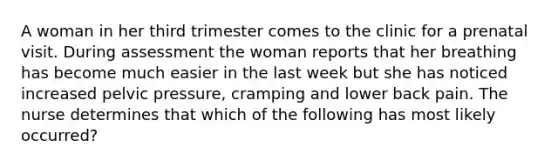 A woman in her third trimester comes to the clinic for a prenatal visit. During assessment the woman reports that her breathing has become much easier in the last week but she has noticed increased pelvic pressure, cramping and lower back pain. The nurse determines that which of the following has most likely occurred?