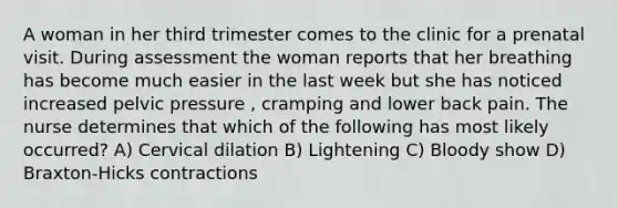 A woman in her third trimester comes to the clinic for a prenatal visit. During assessment the woman reports that her breathing has become much easier in the last week but she has noticed increased pelvic pressure , cramping and lower back pain. The nurse determines that which of the following has most likely occurred? A) Cervical dilation B) Lightening C) Bloody show D) Braxton-Hicks contractions