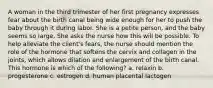 A woman in the third trimester of her first pregnancy expresses fear about the birth canal being wide enough for her to push the baby through it during labor. She is a petite person, and the baby seems so large. She asks the nurse how this will be possible. To help alleviate the client's fears, the nurse should mention the role of the hormone that softens the cervix and collagen in the joints, which allows dilation and enlargement of the birth canal. This hormone is which of the following? a. relaxin b. progesterone c. estrogen d. human placental lactogen