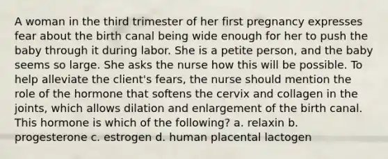 A woman in the third trimester of her first pregnancy expresses fear about the birth canal being wide enough for her to push the baby through it during labor. She is a petite person, and the baby seems so large. She asks the nurse how this will be possible. To help alleviate the client's fears, the nurse should mention the role of the hormone that softens the cervix and collagen in the joints, which allows dilation and enlargement of the birth canal. This hormone is which of the following? a. relaxin b. progesterone c. estrogen d. human placental lactogen