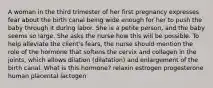 A woman in the third trimester of her first pregnancy expresses fear about the birth canal being wide enough for her to push the baby through it during labor. She is a petite person, and the baby seems so large. She asks the nurse how this will be possible. To help alleviate the client's fears, the nurse should mention the role of the hormone that softens the cervix and collagen in the joints, which allows dilation (dilatation) and enlargement of the birth canal. What is this hormone? relaxin estrogen progesterone human placental lactogen