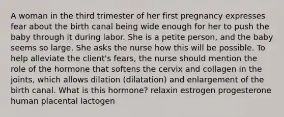 A woman in the third trimester of her first pregnancy expresses fear about the birth canal being wide enough for her to push the baby through it during labor. She is a petite person, and the baby seems so large. She asks the nurse how this will be possible. To help alleviate the client's fears, the nurse should mention the role of the hormone that softens the cervix and collagen in the joints, which allows dilation (dilatation) and enlargement of the birth canal. What is this hormone? relaxin estrogen progesterone human placental lactogen