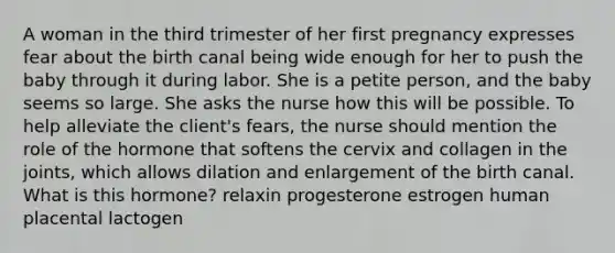 A woman in the third trimester of her first pregnancy expresses fear about the birth canal being wide enough for her to push the baby through it during labor. She is a petite person, and the baby seems so large. She asks the nurse how this will be possible. To help alleviate the client's fears, the nurse should mention the role of the hormone that softens the cervix and collagen in the joints, which allows dilation and enlargement of the birth canal. What is this hormone? relaxin progesterone estrogen human placental lactogen