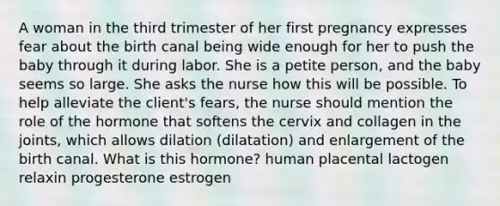 A woman in the third trimester of her first pregnancy expresses fear about the birth canal being wide enough for her to push the baby through it during labor. She is a petite person, and the baby seems so large. She asks the nurse how this will be possible. To help alleviate the client's fears, the nurse should mention the role of the hormone that softens the cervix and collagen in the joints, which allows dilation (dilatation) and enlargement of the birth canal. What is this hormone? human placental lactogen relaxin progesterone estrogen