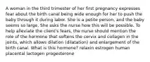 A woman in the third trimester of her first pregnancy expresses fear about the birth canal being wide enough for her to push the baby through it during labor. She is a petite person, and the baby seems so large. She asks the nurse how this will be possible. To help alleviate the client's fears, the nurse should mention the role of the hormone that softens the cervix and collagen in the joints, which allows dilation (dilatation) and enlargement of the birth canal. What is this hormone? relaxin estrogen human placental lactogen progesterone