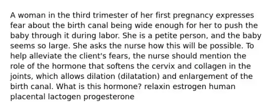 A woman in the third trimester of her first pregnancy expresses fear about the birth canal being wide enough for her to push the baby through it during labor. She is a petite person, and the baby seems so large. She asks the nurse how this will be possible. To help alleviate the client's fears, the nurse should mention the role of the hormone that softens the cervix and collagen in the joints, which allows dilation (dilatation) and enlargement of the birth canal. What is this hormone? relaxin estrogen human placental lactogen progesterone