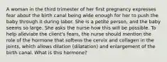 A woman in the third trimester of her first pregnancy expresses fear about the birth canal being wide enough for her to push the baby through it during labor. She is a petite person, and the baby seems so large. She asks the nurse how this will be possible. To help alleviate the client's fears, the nurse should mention the role of the hormone that softens the cervix and collagen in the joints, which allows dilation (dilatation) and enlargement of the birth canal. What is this hormone?