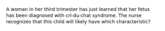 A woman in her third trimester has just learned that her fetus has been diagnosed with cri-du-chat syndrome. The nurse recognizes that this child will likely have which characteristic?