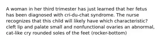 A woman in her third trimester has just learned that her fetus has been diagnosed with cri-du-chat syndrome. The nurse recognizes that this child will likely have which characteristic? cleft lip and palate small and nonfunctional ovaries an abnormal, cat-like cry rounded soles of the feet (rocker-bottom)