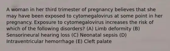 A woman in her third trimester of pregnancy believes that she may have been exposed to cytomegalovirus at some point in her pregnancy. Exposure to cytomegalovirus increases the risk of which of the following disorders? (A) Limb deformity (B) Sensorineural hearing loss (C) Neonatal sepsis (D) Intraventricular hemorrhage (E) Cleft palate