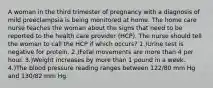 A woman in the third trimester of pregnancy with a diagnosis of mild preeclampsia is being monitored at home. The home care nurse teaches the woman about the signs that need to be reported to the health care provider (HCP). The nurse should tell the woman to call the HCP if which occurs? 1.)Urine test is negative for protein. 2.)Fetal movements are more than 4 per hour. 3.)Weight increases by more than 1 pound in a week. 4.)The blood pressure reading ranges between 122/80 mm Hg and 130/82 mm Hg.