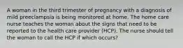 A woman in the third trimester of pregnancy with a diagnosis of mild preeclampsia is being monitored at home. The home care nurse teaches the woman about the signs that need to be reported to the health care provider (HCP). The nurse should tell the woman to call the HCP if which occurs?