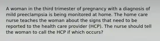 A woman in the third trimester of pregnancy with a diagnosis of mild preeclampsia is being monitored at home. The home care nurse teaches the woman about the signs that need to be reported to the health care provider (HCP). The nurse should tell the woman to call the HCP if which occurs?