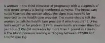 A woman in the third trimester of pregnancy with a diagnosis of mild preeclampsia is being monitored at home. The home care nurse teaches the woman about the signs that need to be reported to the health care provider. The nurse should tell the woman to call the health care provider if which occurs? 1.Urine tests negative for protein. 2.Fetal movements are more than four per hour. 3.Weight increases by more than 1 pound in a week. 4.The blood pressure reading is ranging between 122/80 and 132/88 mm Hg.