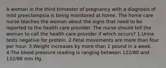 A woman in the third trimester of pregnancy with a diagnosis of mild preeclampsia is being monitored at home. The home care nurse teaches the woman about the signs that need to be reported to the health care provider. The nurse should tell the woman to call the health care provider if which occurs? 1.Urine tests negative for protein. 2.Fetal movements are more than four per hour. 3.Weight increases by more than 1 pound in a week. 4.The blood pressure reading is ranging between 122/80 and 132/88 mm Hg.