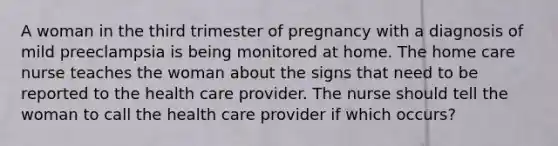 A woman in the third trimester of pregnancy with a diagnosis of mild preeclampsia is being monitored at home. The home care nurse teaches the woman about the signs that need to be reported to the health care provider. The nurse should tell the woman to call the health care provider if which occurs?