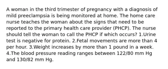 A woman in the third trimester of pregnancy with a diagnosis of mild preeclampsia is being monitored at home. The home care nurse teaches the woman about the signs that need to be reported to the primary health care provider (PHCP). The nurse should tell the woman to call the PHCP if which occurs? 1.Urine test is negative for protein. 2.Fetal movements are more than 4 per hour. 3.Weight increases by more than 1 pound in a week. 4.The blood pressure reading ranges between 122/80 mm Hg and 130/82 mm Hg.