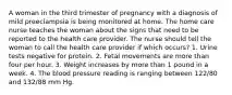 A woman in the third trimester of pregnancy with a diagnosis of mild preeclampsia is being monitored at home. The home care nurse teaches the woman about the signs that need to be reported to the health care provider. The nurse should tell the woman to call the health care provider if which occurs? 1. Urine tests negative for protein. 2. Fetal movements are more than four per hour. 3. Weight increases by more than 1 pound in a week. 4. The blood pressure reading is ranging between 122/80 and 132/88 mm Hg.