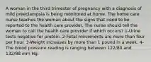 A woman in the third trimester of pregnancy with a diagnosis of mild preeclampsia is being monitored at home. The home care nurse teaches the woman about the signs that need to be reported to the health care provider. The nurse should tell the woman to call the health care provider if which occurs? 1-Urine tests negative for protein. 2-Fetal movements are more than four per hour. 3-Weight increases by more than 1 pound in a week. 4-The blood pressure reading is ranging between 122/80 and 132/88 mm Hg.