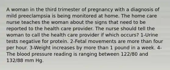 A woman in the third trimester of pregnancy with a diagnosis of mild preeclampsia is being monitored at home. The home care nurse teaches the woman about the signs that need to be reported to the health care provider. The nurse should tell the woman to call the health care provider if which occurs? 1-Urine tests negative for protein. 2-Fetal movements are more than four per hour. 3-Weight increases by more than 1 pound in a week. 4-The blood pressure reading is ranging between 122/80 and 132/88 mm Hg.